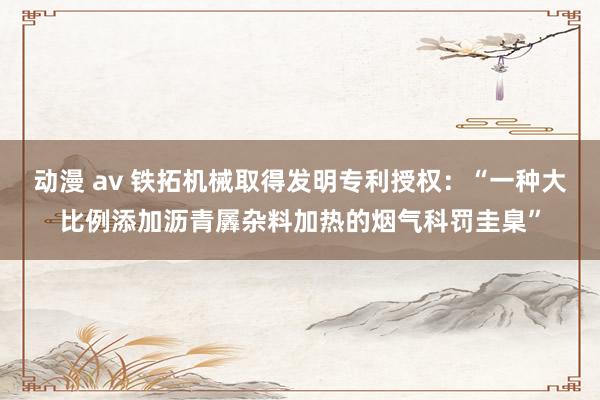 动漫 av 铁拓机械取得发明专利授权：“一种大比例添加沥青羼杂料加热的烟气科罚圭臬”