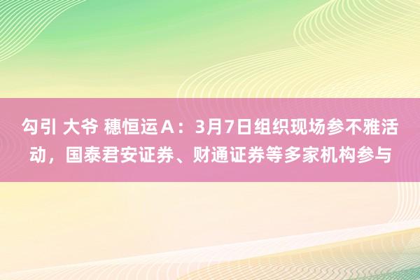 勾引 大爷 穗恒运Ａ：3月7日组织现场参不雅活动，国泰君安证券、财通证券等多家机构参与