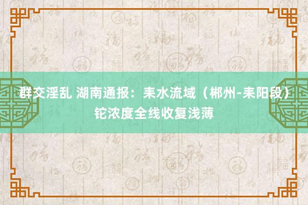 群交淫乱 湖南通报：耒水流域（郴州-耒阳段）铊浓度全线收复浅薄