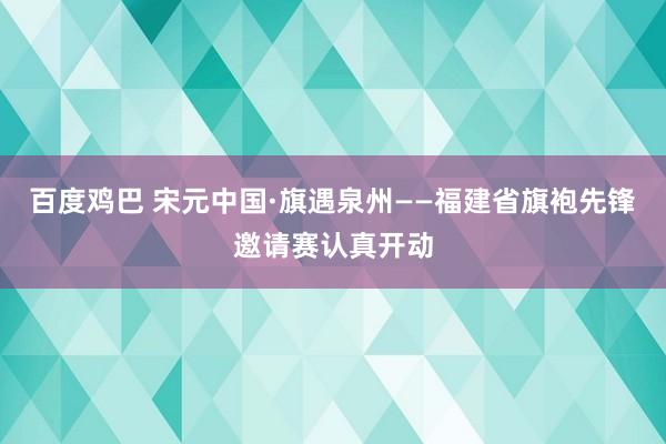 百度鸡巴 宋元中国·旗遇泉州——福建省旗袍先锋邀请赛认真开动