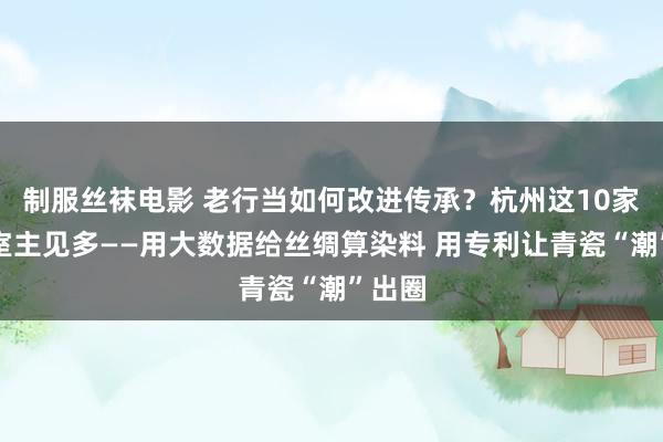 制服丝袜电影 老行当如何改进传承？杭州这10家职责室主见多——用大数据给丝绸算染料 用专利让青瓷“潮”出圈
