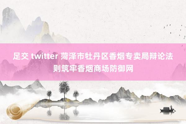 足交 twitter 菏泽市牡丹区香烟专卖局辩论法则筑牢香烟商场防御网