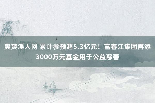 爽爽淫人网 累计参预超5.3亿元！富春江集团再添3000万元基金用于公益慈善