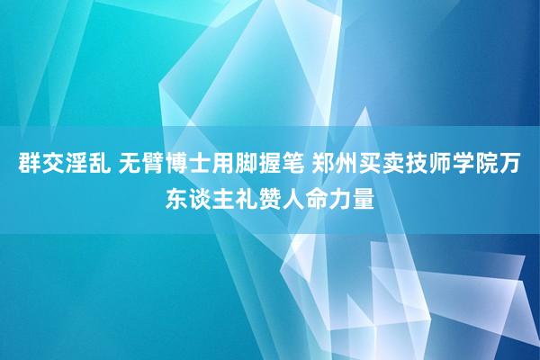群交淫乱 无臂博士用脚握笔 郑州买卖技师学院万东谈主礼赞人命力量