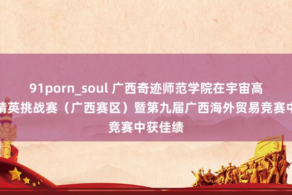 91porn_soul 广西奇迹师范学院在宇宙高校交易精英挑战赛（广西赛区）暨第九届广西海外贸易竞赛中获佳绩