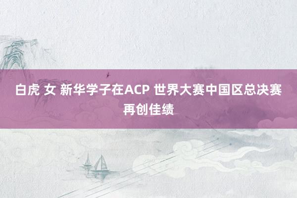 白虎 女 新华学子在ACP 世界大赛中国区总决赛再创佳绩