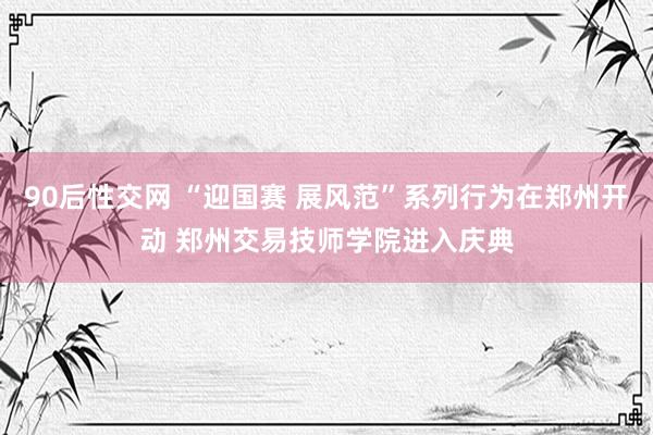 90后性交网 “迎国赛 展风范”系列行为在郑州开动 郑州交易技师学院进入庆典