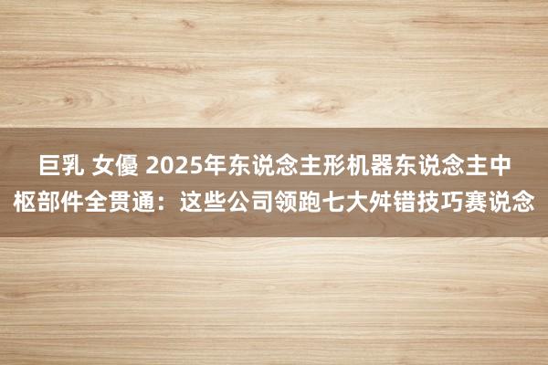 巨乳 女優 2025年东说念主形机器东说念主中枢部件全贯通：这些公司领跑七大舛错技巧赛说念