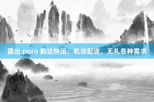 露出 porn 韵达快运：机动配送，无礼各种需求