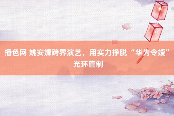 播色网 姚安娜跨界演艺，用实力挣脱 “华为令嫒” 光环管制