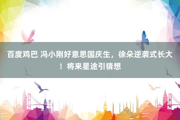 百度鸡巴 冯小刚好意思国庆生，徐朵逆袭式长大！将来星途引猜想