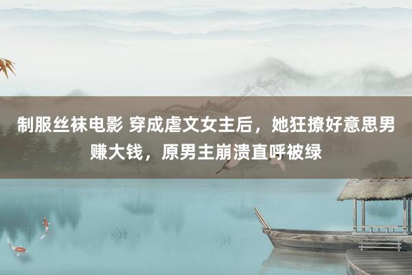 制服丝袜电影 穿成虐文女主后，她狂撩好意思男赚大钱，原男主崩溃直呼被绿
