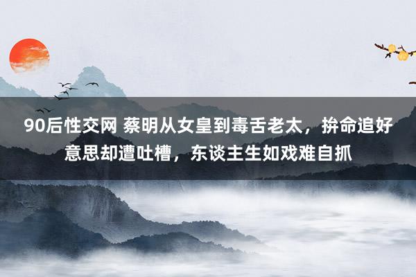 90后性交网 蔡明从女皇到毒舌老太，拚命追好意思却遭吐槽，东谈主生如戏难自抓
