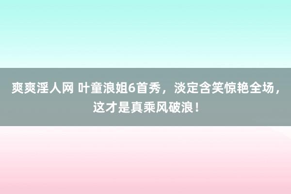 爽爽淫人网 叶童浪姐6首秀，淡定含笑惊艳全场，这才是真乘风破浪！
