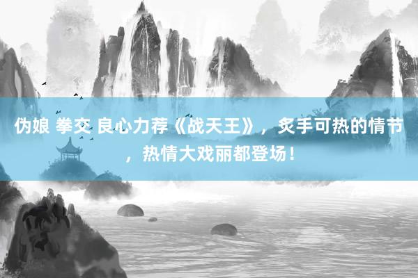伪娘 拳交 良心力荐《战天王》，炙手可热的情节，热情大戏丽都登场！