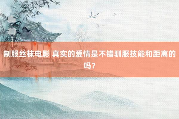 制服丝袜电影 真实的爱情是不错驯服技能和距离的吗？