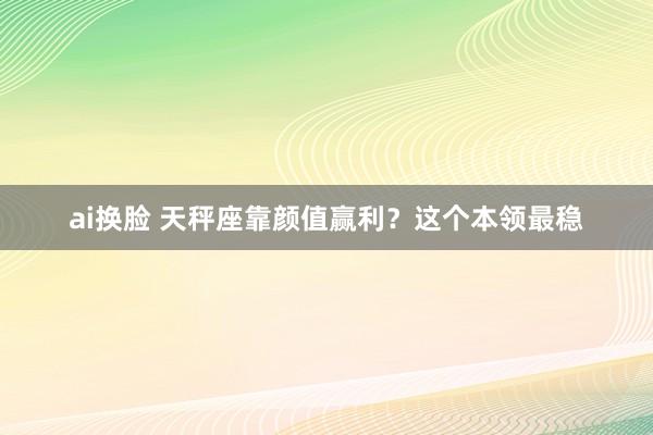 ai换脸 天秤座靠颜值赢利？这个本领最稳