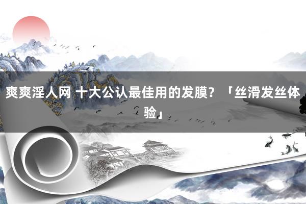 爽爽淫人网 十大公认最佳用的发膜？「丝滑发丝体验」