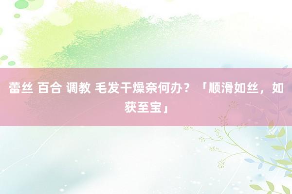 蕾丝 百合 调教 毛发干燥奈何办？「顺滑如丝，如获至宝」