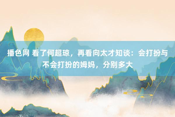 播色网 看了何超琼，再看向太才知谈：会打扮与不会打扮的姆妈，分别多大