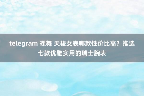 telegram 裸舞 天梭女表哪款性价比高？推选七款优雅实用的瑞士腕表