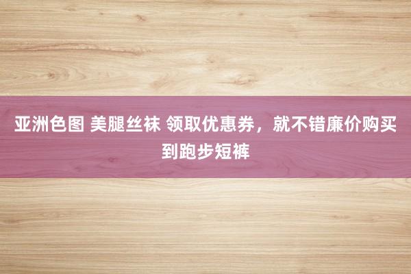 亚洲色图 美腿丝袜 领取优惠券，就不错廉价购买到跑步短裤