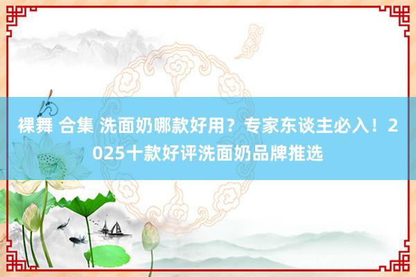 裸舞 合集 洗面奶哪款好用？专家东谈主必入！2025十款好评洗面奶品牌推选