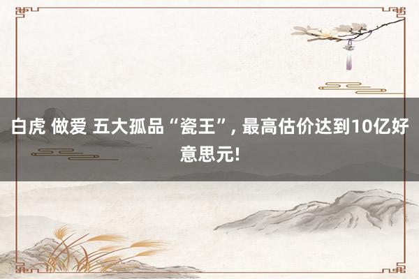 白虎 做爱 五大孤品“瓷王”， 最高估价达到10亿好意思元!