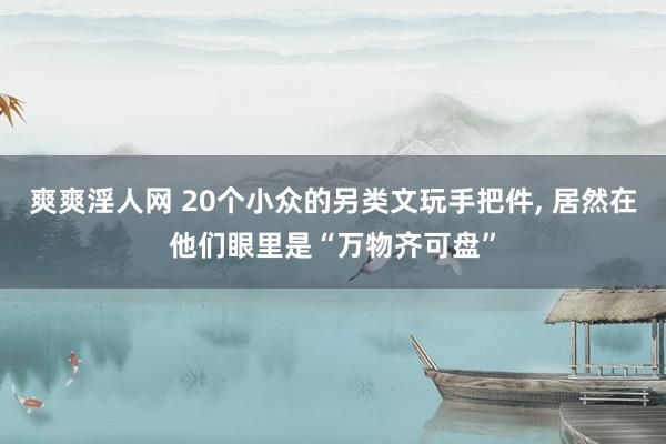 爽爽淫人网 20个小众的另类文玩手把件， 居然在他们眼里是“万物齐可盘”