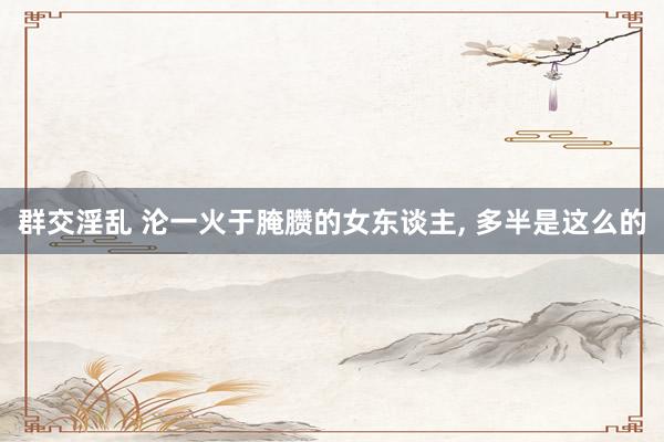 群交淫乱 沦一火于腌臜的女东谈主， 多半是这么的