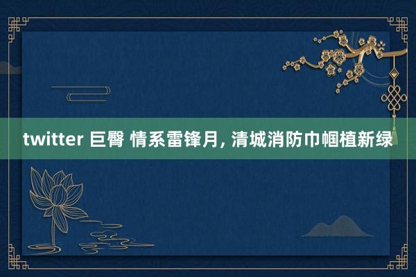 twitter 巨臀 情系雷锋月， 清城消防巾帼植新绿
