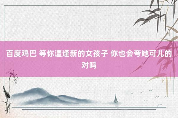 百度鸡巴 等你遭逢新的女孩子 你也会夸她可儿的对吗