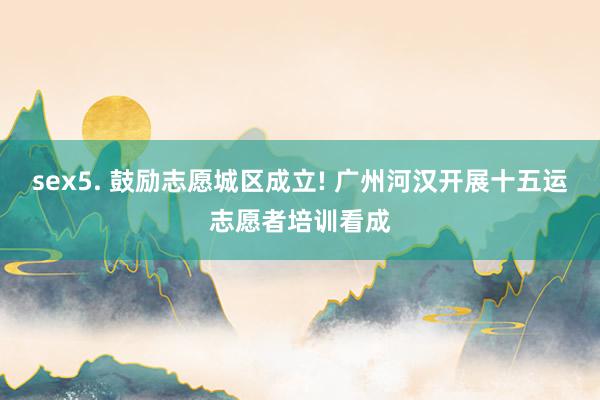 sex5. 鼓励志愿城区成立! 广州河汉开展十五运志愿者培训看成