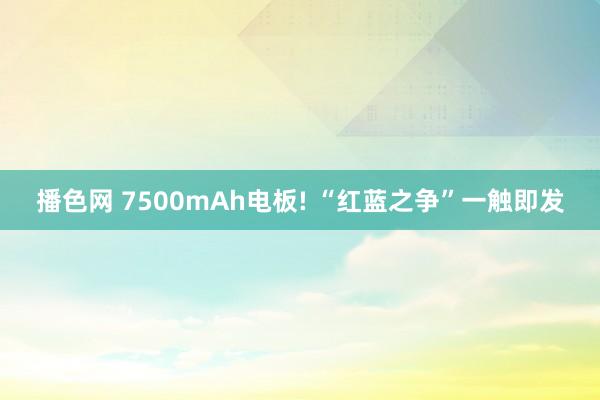 播色网 7500mAh电板! “红蓝之争”一触即发