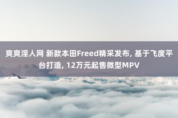 爽爽淫人网 新款本田Freed精采发布， 基于飞度平台打造， 12万元起售微型MPV