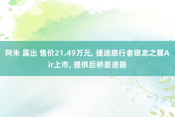 阿朱 露出 售价21.49万元， 捷途旅行者银龙之翼Air上市， 提供后桥差速器