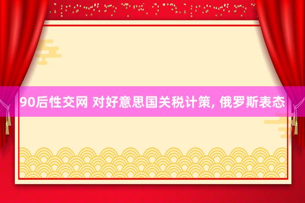 90后性交网 对好意思国关税计策, 俄罗斯表态