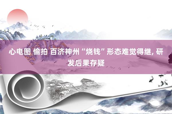 心电图 偷拍 百济神州“烧钱”形态难觉得继， 研发后果存疑