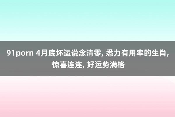 91porn 4月底坏运说念清零， 悉力有用率的生肖， 惊喜连连， 好运势满格