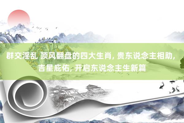 群交淫乱 顶风翻盘的四大生肖， 贵东说念主相助， 吉星庇佑， 开启东说念主生新篇