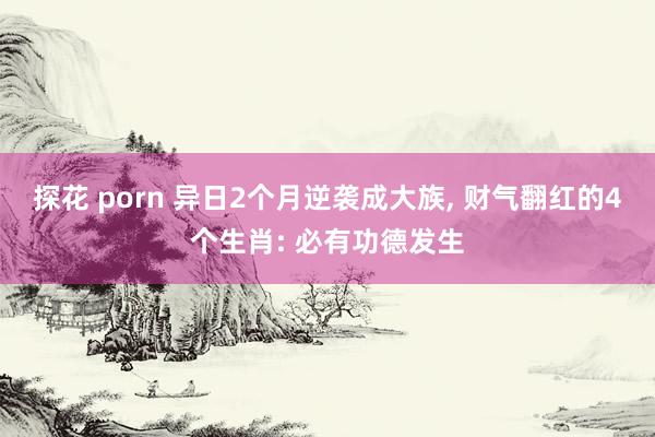 探花 porn 异日2个月逆袭成大族， 财气翻红的4个生肖: 必有功德发生