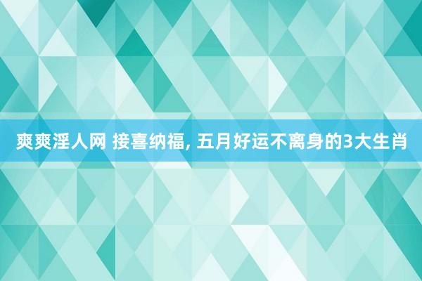爽爽淫人网 接喜纳福， 五月好运不离身的3大生肖
