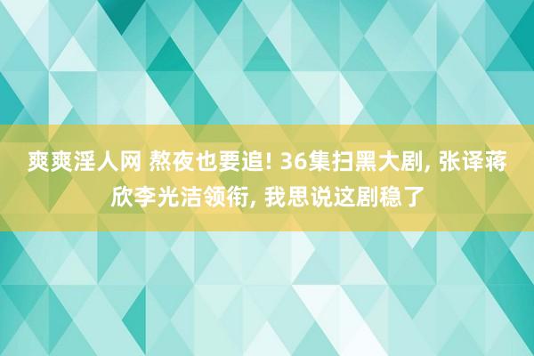 爽爽淫人网 熬夜也要追! 36集扫黑大剧， 张译蒋欣李光洁领衔， 我思说这剧稳了