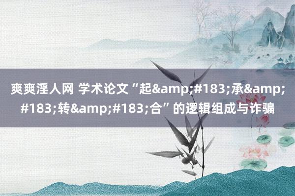 爽爽淫人网 学术论文“起&#183;承&#183;转&#183;合”的逻辑组成与诈骗