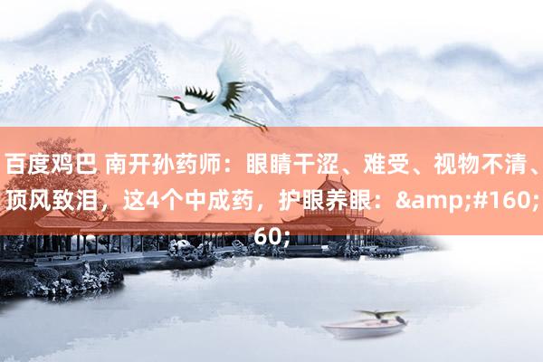 百度鸡巴 南开孙药师:眼睛干涩、难受、视物不清、顶风致泪,这4个中成药,护眼养眼: 