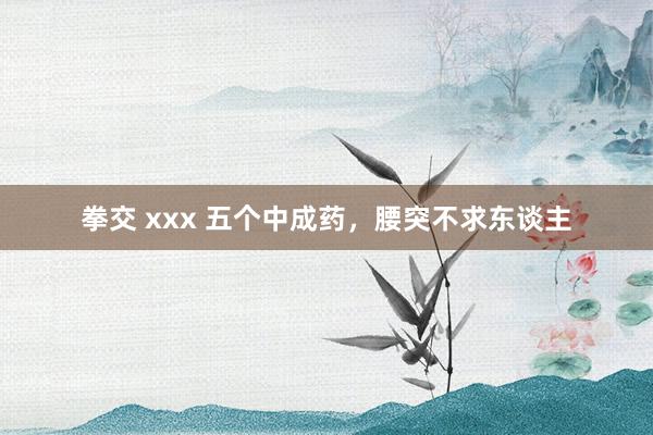 拳交 xxx 五个中成药，腰突不求东谈主