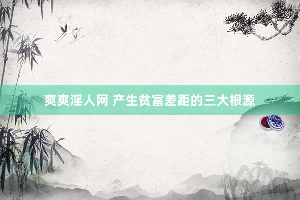 爽爽淫人网 产生贫富差距的三大根源