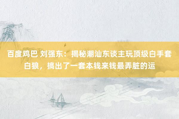 百度鸡巴 刘强东:揭秘潮汕东谈主玩顶级白手套白狼,搞出了一套本钱来钱最弄脏的运