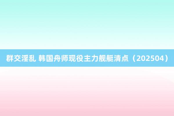 群交淫乱 韩国舟师现役主力舰艇清点（202504）