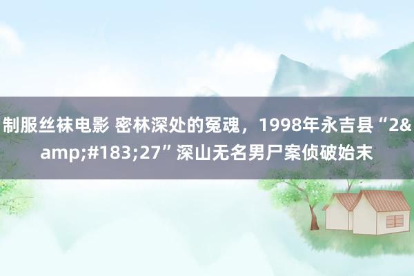 制服丝袜电影 密林深处的冤魂，1998年永吉县“2&#183;27”深山无名男尸案侦破始末